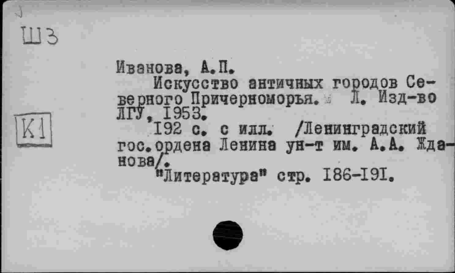 ﻿4
шъ
Kl
Иванова, А.П.
Искусство античных городов Се-веуэного^Причерноыорья. j Л. Изд-во *192 с! с илл. /Ленинградский гос. ордена Ленина ун-т им. A. А. ЖдЭ' нова/.
иЛитература" стр. I86-I9I.